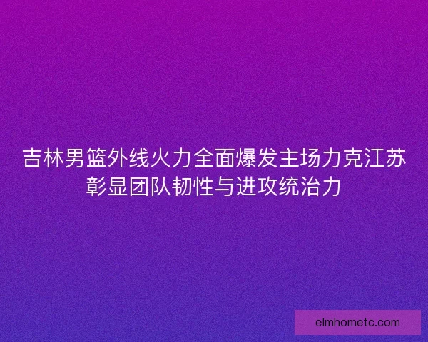 吉林男篮外线火力全面爆发主场力克江苏彰显团队韧性与进攻统治力