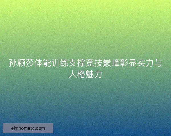 孙颖莎体能训练支撑竞技巅峰彰显实力与人格魅力