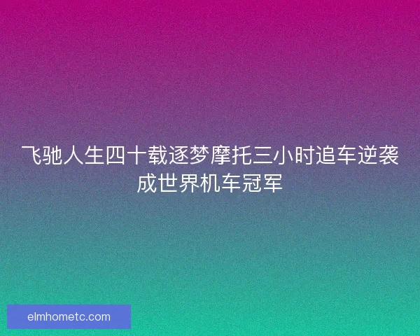 飞驰人生四十载逐梦摩托三小时追车逆袭成世界机车冠军