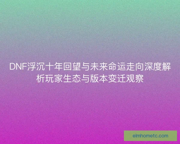 DNF浮沉十年回望与未来命运走向深度解析玩家生态与版本变迁观察