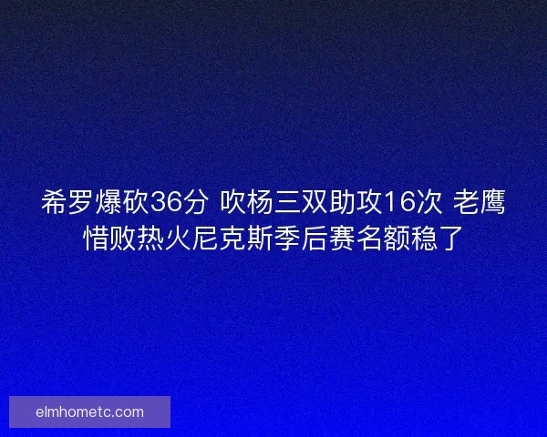 希罗爆砍36分 吹杨三双助攻16次 老鹰惜败热火尼克斯季后赛名额稳了