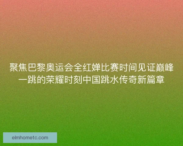 聚焦巴黎奥运会全红婵比赛时间见证巅峰一跳的荣耀时刻中国跳水传奇新篇章